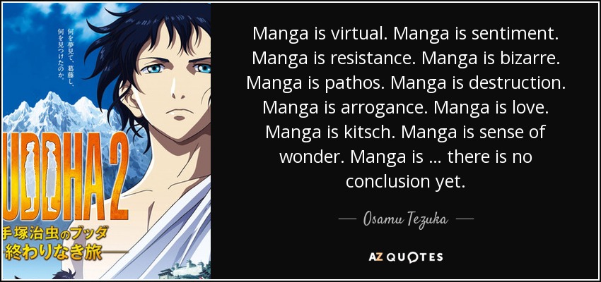 Manga is virtual. Manga is sentiment. Manga is resistance. Manga is bizarre. Manga is pathos. Manga is destruction. Manga is arrogance. Manga is love. Manga is kitsch. Manga is sense of wonder. Manga is … there is no conclusion yet. - Osamu Tezuka