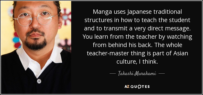 Manga uses Japanese traditional structures in how to teach the student and to transmit a very direct message. You learn from the teacher by watching from behind his back. The whole teacher-master thing is part of Asian culture, I think. - Takashi Murakami