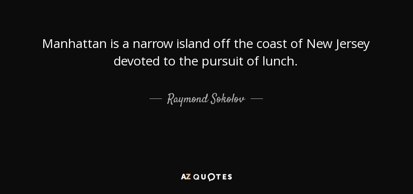 Manhattan is a narrow island off the coast of New Jersey devoted to the pursuit of lunch. - Raymond Sokolov