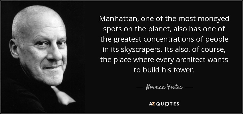 Manhattan, one of the most moneyed spots on the planet, also has one of the greatest concentrations of people in its skyscrapers. Its also, of course, the place where every architect wants to build his tower. - Norman Foster