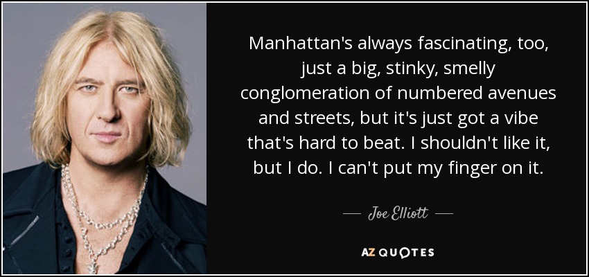 Manhattan's always fascinating, too, just a big, stinky, smelly conglomeration of numbered avenues and streets, but it's just got a vibe that's hard to beat. I shouldn't like it, but I do. I can't put my finger on it. - Joe Elliott