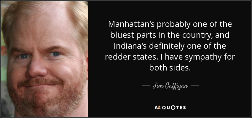 Manhattan's probably one of the bluest parts in the country, and Indiana's definitely one of the redder states. I have sympathy for both sides. - Jim Gaffigan