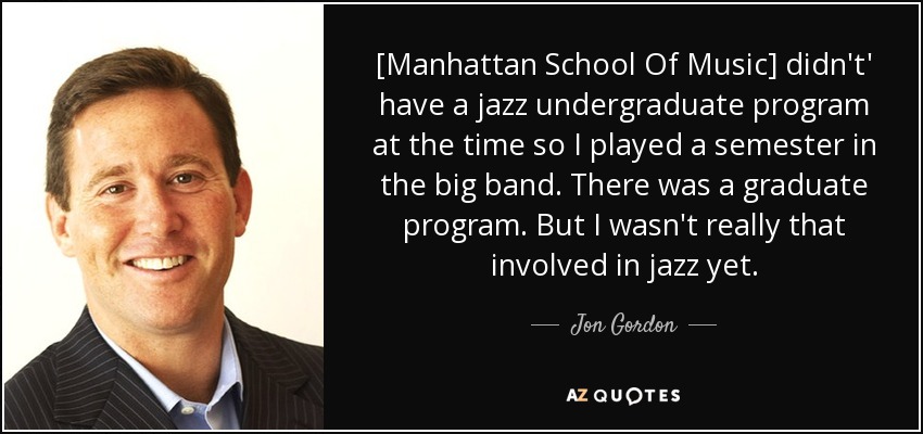 [Manhattan School Of Music] didn't' have a jazz undergraduate program at the time so I played a semester in the big band. There was a graduate program. But I wasn't really that involved in jazz yet. - Jon Gordon