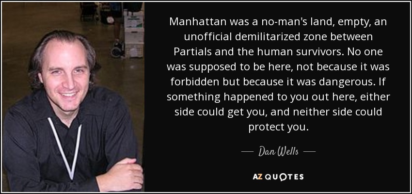 Manhattan was a no-man's land, empty, an unofficial demilitarized zone between Partials and the human survivors. No one was supposed to be here, not because it was forbidden but because it was dangerous. If something happened to you out here, either side could get you, and neither side could protect you. - Dan Wells