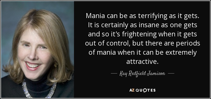 Mania can be as terrifying as it gets. It is certainly as insane as one gets and so it's frightening when it gets out of control, but there are periods of mania when it can be extremely attractive. - Kay Redfield Jamison