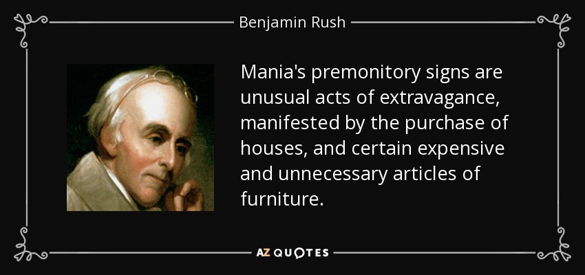 Mania's premonitory signs are unusual acts of extravagance, manifested by the purchase of houses, and certain expensive and unnecessary articles of furniture. - Benjamin Rush