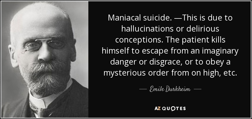 Maniacal suicide. —This is due to hallucinations or delirious conceptions. The patient kills himself to escape from an imaginary danger or disgrace, or to obey a mysterious order from on high, etc. - Emile Durkheim