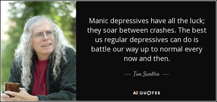 Manic depressives have all the luck; they soar between crashes. The best us regular depressives can do is battle our way up to normal every now and then. - Tim Sandlin