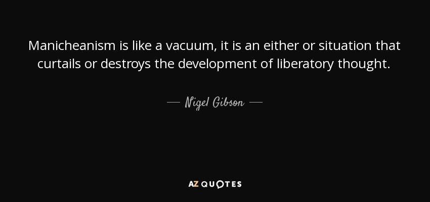 Manicheanism is like a vacuum, it is an either or situation that curtails or destroys the development of liberatory thought. - Nigel Gibson