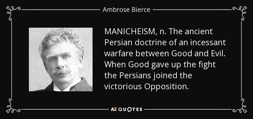 MANICHEISM, n. The ancient Persian doctrine of an incessant warfare between Good and Evil. When Good gave up the fight the Persians joined the victorious Opposition. - Ambrose Bierce