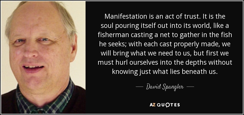 Manifestation is an act of trust. It is the soul pouring itself out into its world, like a fisherman casting a net to gather in the fish he seeks; with each cast properly made, we will bring what we need to us, but first we must hurl ourselves into the depths without knowing just what lies beneath us. - David Spangler