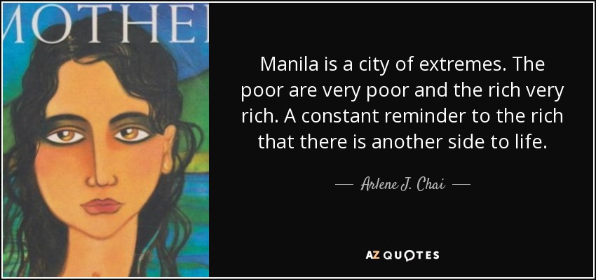 Manila is a city of extremes. The poor are very poor and the rich very rich. A constant reminder to the rich that there is another side to life. - Arlene J. Chai