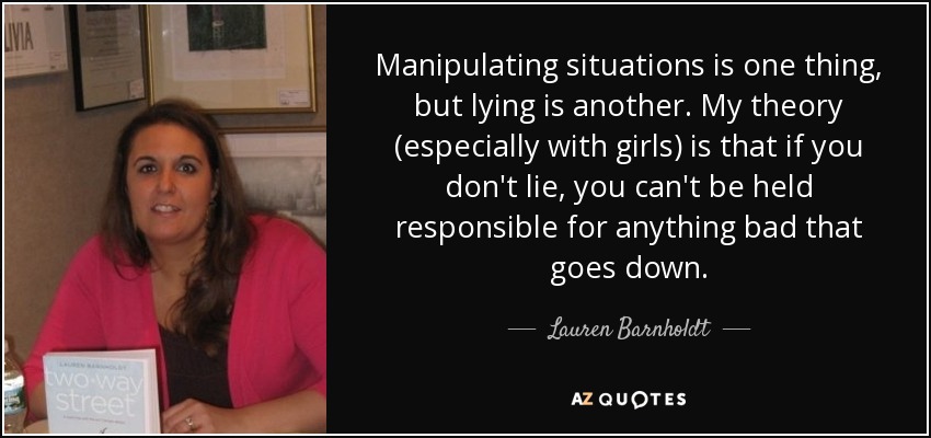 Manipulating situations is one thing, but lying is another. My theory (especially with girls) is that if you don't lie, you can't be held responsible for anything bad that goes down. - Lauren Barnholdt