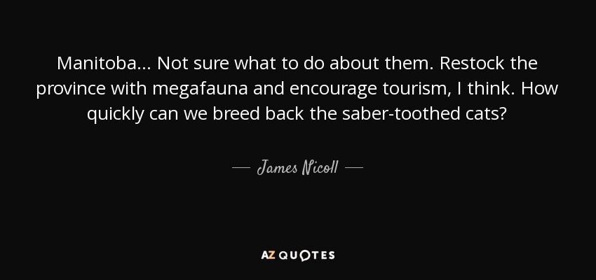 Manitoba... Not sure what to do about them. Restock the province with megafauna and encourage tourism, I think. How quickly can we breed back the saber-toothed cats? - James Nicoll