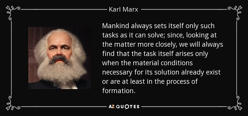 Mankind always sets itself only such tasks as it can solve; since, looking at the matter more closely, we will always find that the task itself arises only when the material conditions necessary for its solution already exist or are at least in the process of formation. - Karl Marx