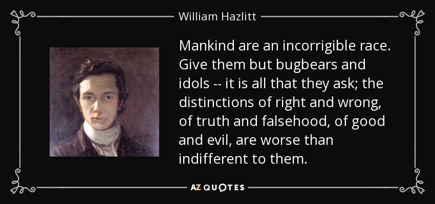 Mankind are an incorrigible race. Give them but bugbears and idols -- it is all that they ask; the distinctions of right and wrong, of truth and falsehood, of good and evil, are worse than indifferent to them. - William Hazlitt