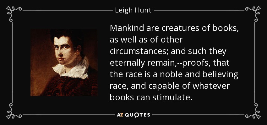 Mankind are creatures of books, as well as of other circumstances; and such they eternally remain,--proofs, that the race is a noble and believing race, and capable of whatever books can stimulate. - Leigh Hunt