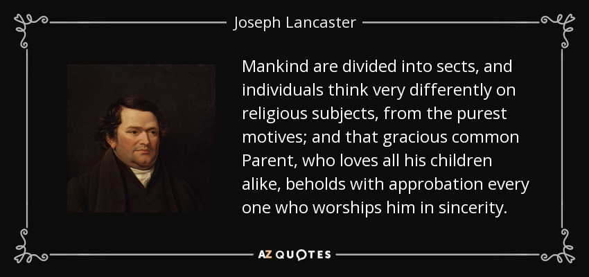 Mankind are divided into sects, and individuals think very differently on religious subjects, from the purest motives; and that gracious common Parent, who loves all his children alike, beholds with approbation every one who worships him in sincerity. - Joseph Lancaster