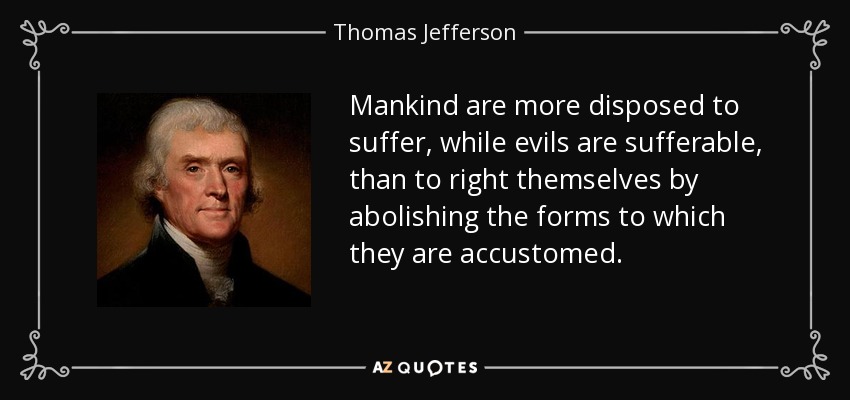 Mankind are more disposed to suffer, while evils are sufferable, than to right themselves by abolishing the forms to which they are accustomed. - Thomas Jefferson