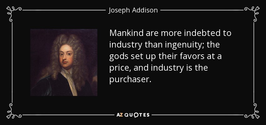 Mankind are more indebted to industry than ingenuity; the gods set up their favors at a price, and industry is the purchaser. - Joseph Addison
