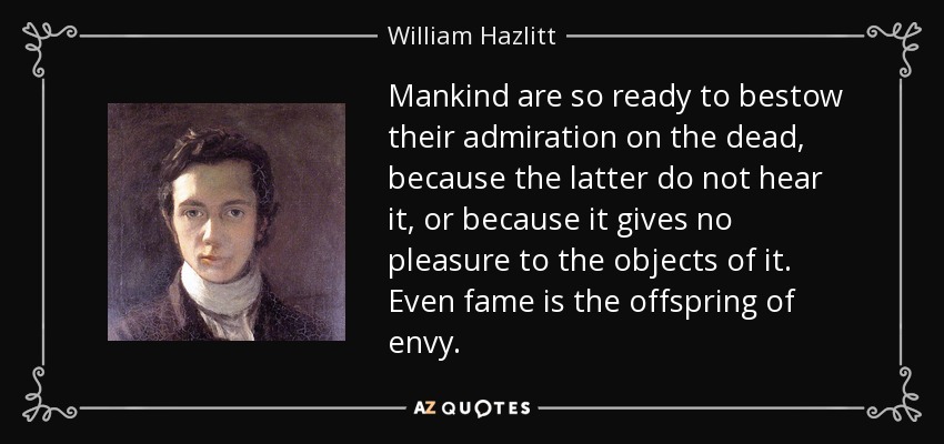 Mankind are so ready to bestow their admiration on the dead, because the latter do not hear it, or because it gives no pleasure to the objects of it. Even fame is the offspring of envy. - William Hazlitt