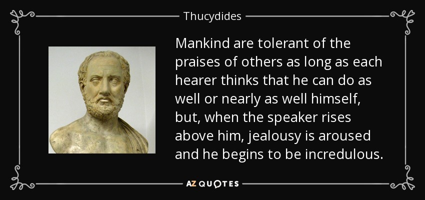 Mankind are tolerant of the praises of others as long as each hearer thinks that he can do as well or nearly as well himself, but, when the speaker rises above him, jealousy is aroused and he begins to be incredulous. - Thucydides