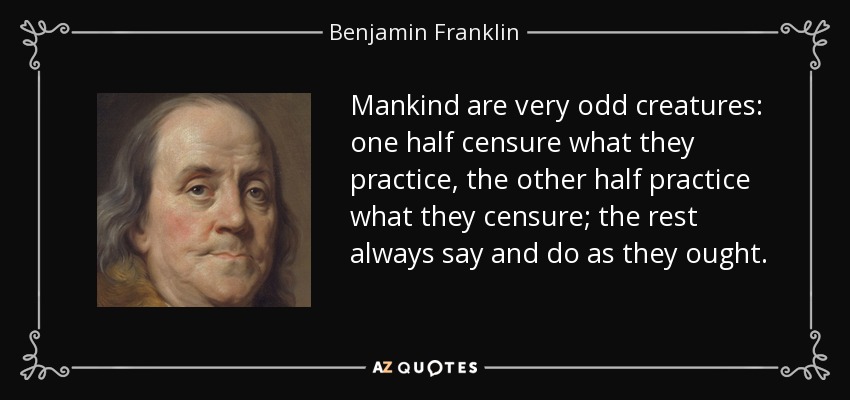 Mankind are very odd creatures: one half censure what they practice, the other half practice what they censure; the rest always say and do as they ought. - Benjamin Franklin