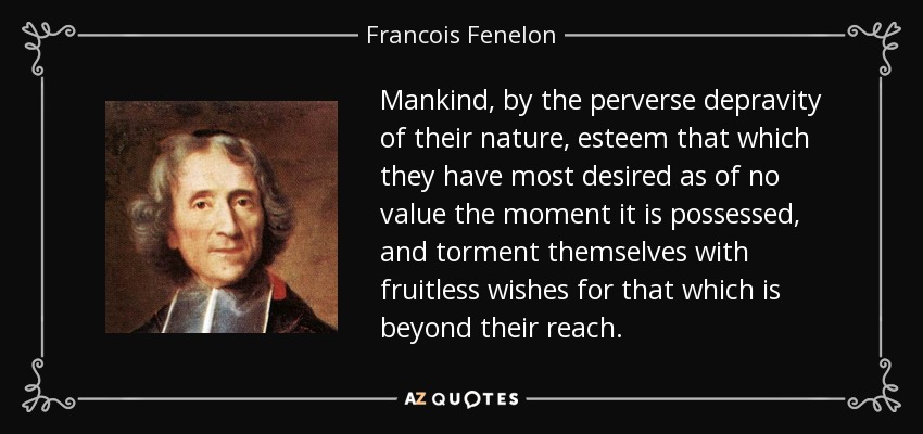 Mankind, by the perverse depravity of their nature, esteem that which they have most desired as of no value the moment it is possessed, and torment themselves with fruitless wishes for that which is beyond their reach. - Francois Fenelon