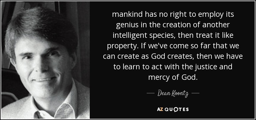 mankind has no right to employ its genius in the creation of another intelligent species, then treat it like property. If we've come so far that we can create as God creates, then we have to learn to act with the justice and mercy of God. - Dean Koontz