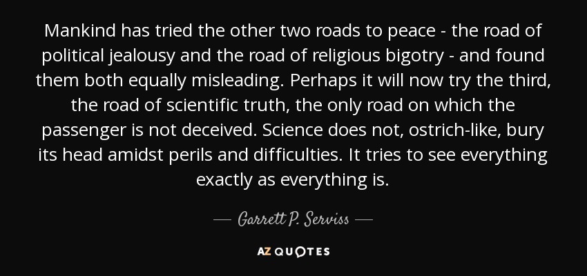 Mankind has tried the other two roads to peace - the road of political jealousy and the road of religious bigotry - and found them both equally misleading. Perhaps it will now try the third, the road of scientific truth, the only road on which the passenger is not deceived. Science does not, ostrich-like, bury its head amidst perils and difficulties. It tries to see everything exactly as everything is. - Garrett P. Serviss