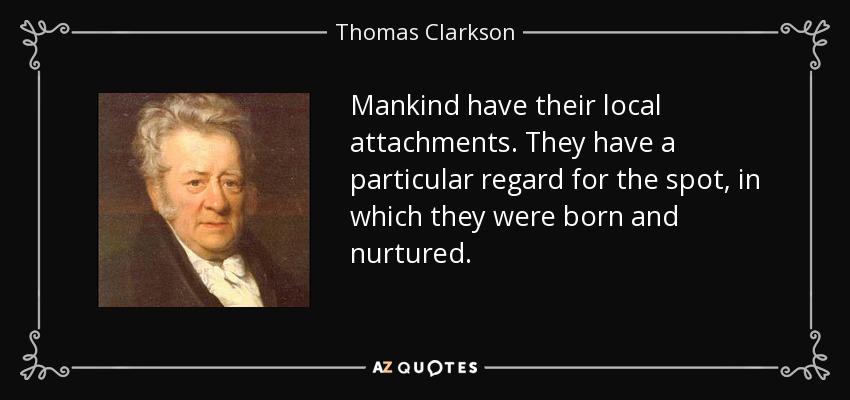 Mankind have their local attachments. They have a particular regard for the spot, in which they were born and nurtured. - Thomas Clarkson