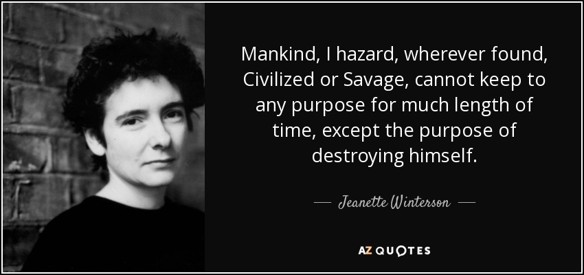 Mankind, I hazard, wherever found, Civilized or Savage, cannot keep to any purpose for much length of time, except the purpose of destroying himself. - Jeanette Winterson
