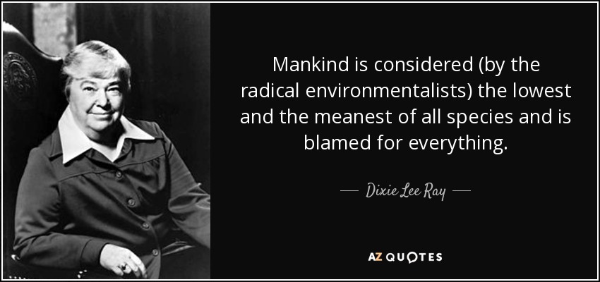 Mankind is considered (by the radical environmentalists) the lowest and the meanest of all species and is blamed for everything. - Dixie Lee Ray