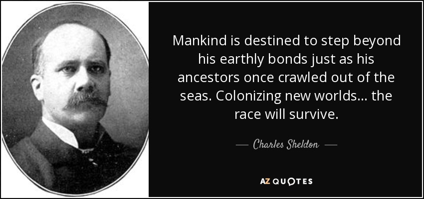 Mankind is destined to step beyond his earthly bonds just as his ancestors once crawled out of the seas. Colonizing new worlds . . . the race will survive. - Charles Sheldon