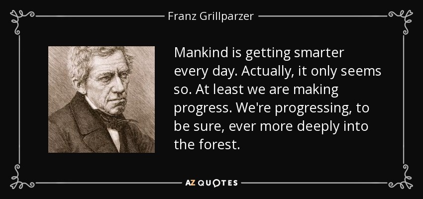 Mankind is getting smarter every day. Actually, it only seems so. At least we are making progress. We're progressing, to be sure, ever more deeply into the forest. - Franz Grillparzer