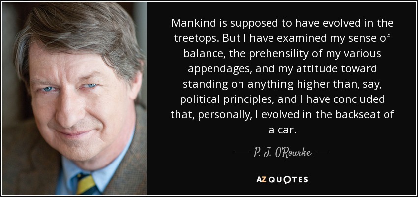 Mankind is supposed to have evolved in the treetops. But I have examined my sense of balance, the prehensility of my various appendages, and my attitude toward standing on anything higher than, say, political principles, and I have concluded that, personally, I evolved in the backseat of a car. - P. J. O'Rourke