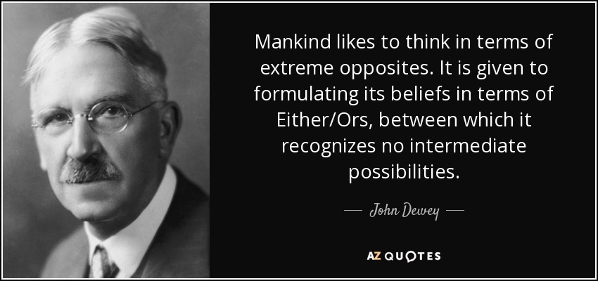 Mankind likes to think in terms of extreme opposites. It is given to formulating its beliefs in terms of Either/Ors, between which it recognizes no intermediate possibilities. - John Dewey