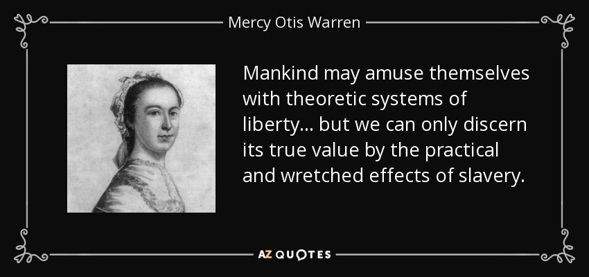 Mankind may amuse themselves with theoretic systems of liberty... but we can only discern its true value by the practical and wretched effects of slavery. - Mercy Otis Warren