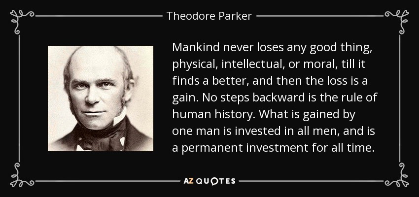 Mankind never loses any good thing, physical, intellectual, or moral, till it finds a better, and then the loss is a gain. No steps backward is the rule of human history. What is gained by one man is invested in all men, and is a permanent investment for all time. - Theodore Parker