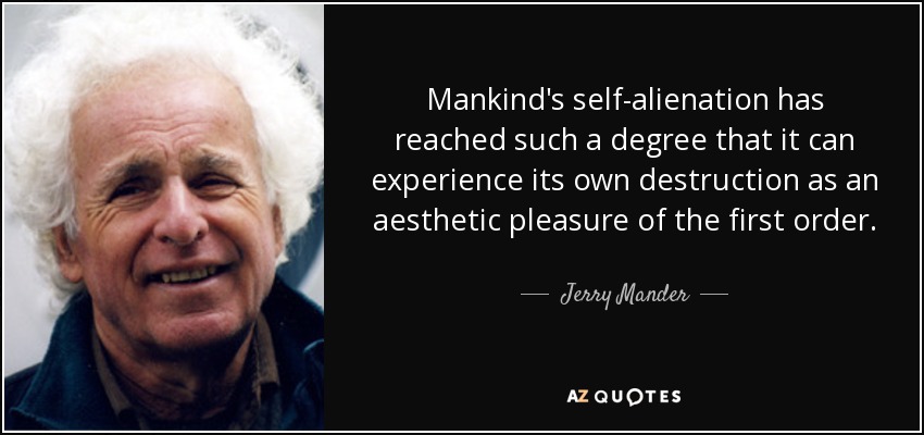 Mankind's self-alienation has reached such a degree that it can experience its own destruction as an aesthetic pleasure of the first order. - Jerry Mander