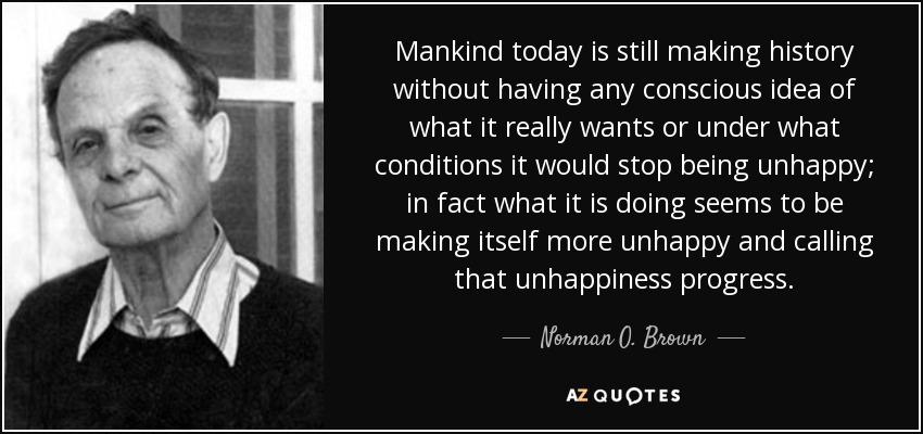 Mankind today is still making history without having any conscious idea of what it really wants or under what conditions it would stop being unhappy; in fact what it is doing seems to be making itself more unhappy and calling that unhappiness progress. - Norman O. Brown