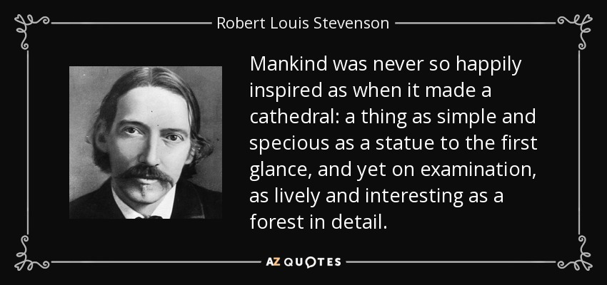 Mankind was never so happily inspired as when it made a cathedral: a thing as simple and specious as a statue to the first glance, and yet on examination, as lively and interesting as a forest in detail. - Robert Louis Stevenson