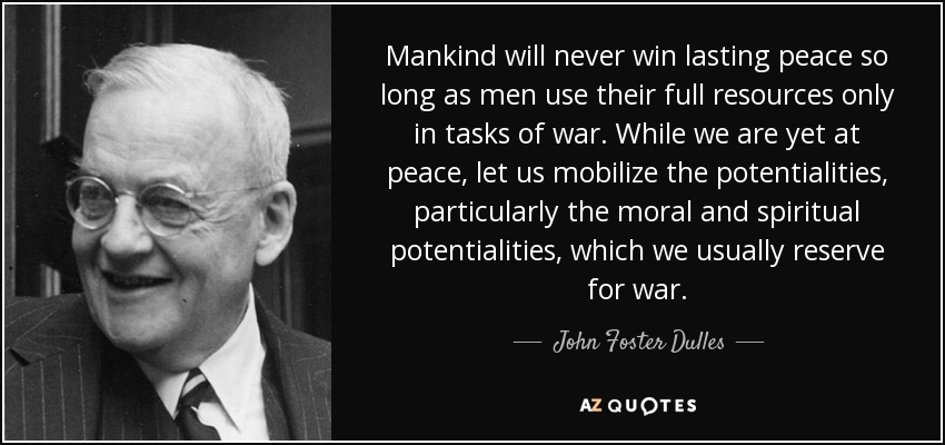 Mankind will never win lasting peace so long as men use their full resources only in tasks of war. While we are yet at peace, let us mobilize the potentialities, particularly the moral and spiritual potentialities, which we usually reserve for war. - John Foster Dulles