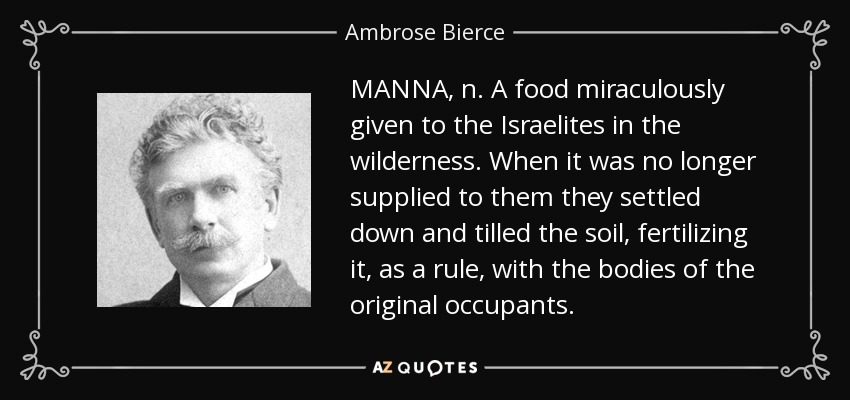 MANNA, n. A food miraculously given to the Israelites in the wilderness. When it was no longer supplied to them they settled down and tilled the soil, fertilizing it, as a rule, with the bodies of the original occupants. - Ambrose Bierce