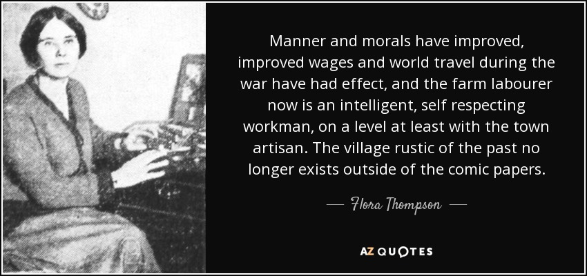 Manner and morals have improved, improved wages and world travel during the war have had effect, and the farm labourer now is an intelligent, self respecting workman, on a level at least with the town artisan. The village rustic of the past no longer exists outside of the comic papers. - Flora Thompson