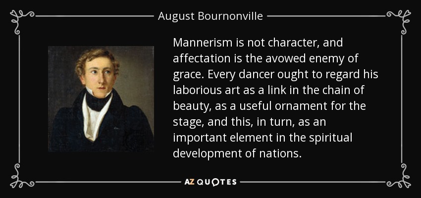 Mannerism is not character, and affectation is the avowed enemy of grace. Every dancer ought to regard his laborious art as a link in the chain of beauty, as a useful ornament for the stage, and this, in turn, as an important element in the spiritual development of nations. - August Bournonville