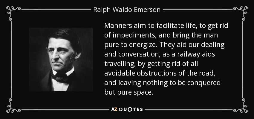 Manners aim to facilitate life, to get rid of impediments, and bring the man pure to energize. They aid our dealing and conversation, as a railway aids travelling, by getting rid of all avoidable obstructions of the road, and leaving nothing to be conquered but pure space. - Ralph Waldo Emerson