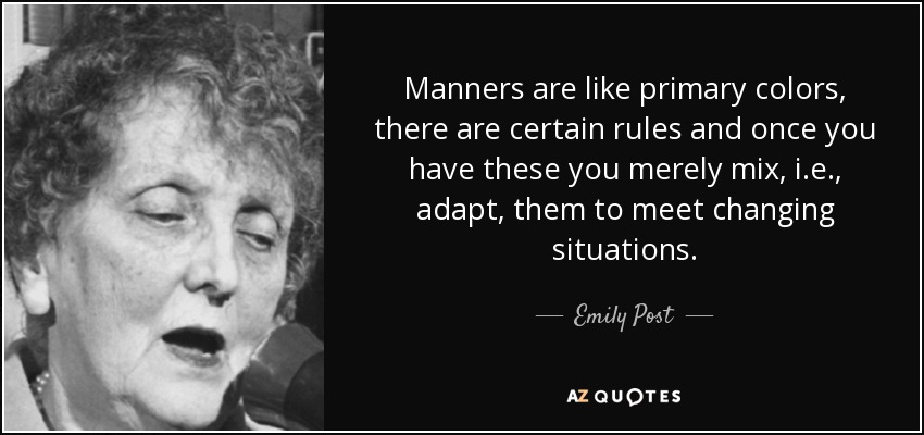 Manners are like primary colors, there are certain rules and once you have these you merely mix, i.e., adapt, them to meet changing situations. - Emily Post