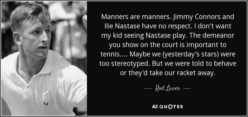 Manners are manners. Jimmy Connors and Ilie Nastase have no respect. I don't want my kid seeing Nastase play. The demeanor you show on the court is important to tennis.... Maybe we (yesterday's stars) were too stereotyped. But we were told to behave or they'd take our racket away. - Rod Laver