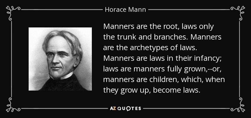 Manners are the root, laws only the trunk and branches. Manners are the archetypes of laws. Manners are laws in their infancy; laws are manners fully grown,--or, manners are children, which, when they grow up, become laws. - Horace Mann